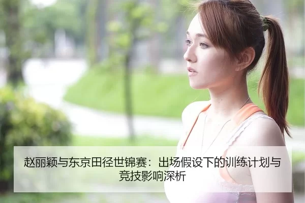 赵丽颖与东京田径世锦赛：出场假设下的训练计划与竞技影响深析